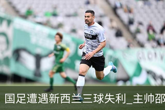 国足遭遇新西兰三球失利 主帅邵佳一：还有很长的路要走